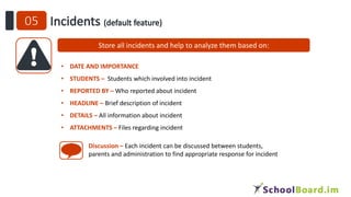 Store all incidents and help to analyze them based on:
• DATE AND IMPORTANCE
• STUDENTS – Students which involved into incident
• REPORTED BY – Who reported about incident
• HEADLINE – Brief description of incident
• DETAILS – All information about incident
• ATTACHMENTS – Files regarding incident
Discussion – Each incident can be discussed between students,
parents and administration to find appropriate response for incident
 