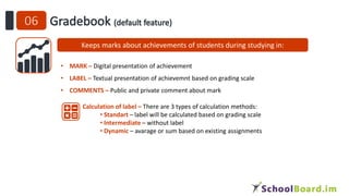 Keeps marks about achievements of students during studying in:
• MARK – Digital presentation of achievement
• LABEL – Textual presentation of achievemnt based on grading scale
• COMMENTS – Public and private comment about mark
Calculation of label – There are 3 types of calculation methods:
• Standart – label will be calculated based on grading scale
• Intermediate – without label
• Dynamic – avarage or sum based on existing assignments
 