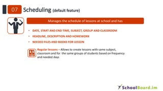 Manages the schedule of lessons at school and has
• DATE, START AND END TIME, SUBJECT, GROUP AND CLASSROOM
• HEADLINE, DESCRIPTION AND HOMEWORK
• NEEDED FILES AND BOOKS FOR LESSON
Regular lessons – Allows to create lessons with same subject,
classroom and for the same groups of students based on frequency
and needed days
 