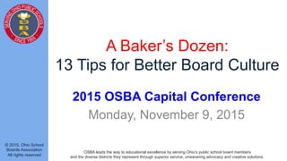 © 2015, Ohio School
Boards Association
All rights reserved
OSBA leads the way to educational excellence by serving Ohio’s public school board members
and the diverse districts they represent through superior service, unwavering advocacy and creative solutions.
A Baker’s Dozen:
13 Tips for Better Board Culture
2015 OSBA Capital Conference
Monday, November 9, 2015
 