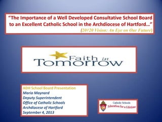 “The Importance of a Well Developed Consultative School Board
to an Excellent Catholic School in the Archdiocese of Hartford…”
(20†20 Vision: An Eye on Our Future)
ADH School Board Presentation
Maria Maynard
Deputy Superintendent
Office of Catholic Schools
Archdiocese of Hartford
September 4, 2013
 