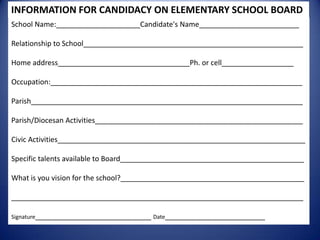 INFORMATION FOR CANDIDACY ON ELEMENTARY SCHOOL BOARD
School Name:_____________________Candidate's Name_________________________
Relationship to School_______________________________________________________
Home address_________________________________Ph. or cell__________________
Occupation:_______________________________________________________________
Parish____________________________________________________________________
Parish/Diocesan Activities____________________________________________________
Civic Activities______________________________________________________________
Specific talents available to Board______________________________________________
What is you vision for the school?______________________________________________
_________________________________________________________________________
Signature_____________________________ Date_________________________
 