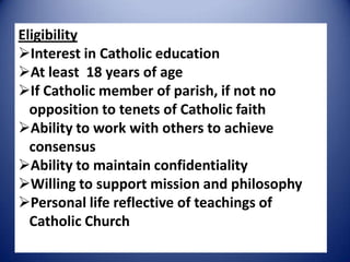 Eligibility
Interest in Catholic education
At least 18 years of age
If Catholic member of parish, if not no
opposition to tenets of Catholic faith
Ability to work with others to achieve
consensus
Ability to maintain confidentiality
Willing to support mission and philosophy
Personal life reflective of teachings of
Catholic Church
 