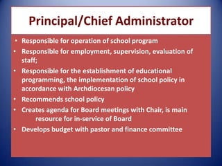 Principal/Chief Administrator
• Responsible for operation of school program
• Responsible for employment, supervision, evaluation of
staff;
• Responsible for the establishment of educational
programming, the implementation of school policy in
accordance with Archdiocesan policy
• Recommends school policy
• Creates agenda for Board meetings with Chair, is main
resource for in-service of Board
• Develops budget with pastor and finance committee
 
