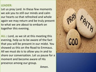 LEADER:
Let us pray Lord. In these few moments
we ask you to still our minds and calm
our hearts so that refreshed and whole
again we may return and be truly present
to what we are about to embark on
together this evening.
ALL : Lord, as we sit at this meeting this
evening, help us to be aware of the fact
that you will be present in our midst. You
showed us this on the Road to Emmaus.
All we must do is to allow you in and to
share our conversation. Let us pause for a
moment and become aware of His
presence among our group.
Amen.
 
