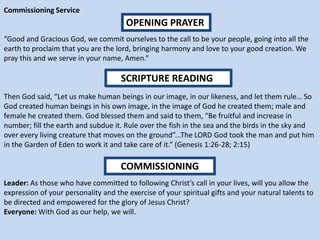 Commissioning Service
“Good and Gracious God, we commit ourselves to the call to be your people, going into all the
earth to proclaim that you are the lord, bringing harmony and love to your good creation. We
pray this and we serve in your name, Amen.”
Then God said, “Let us make human beings in our image, in our likeness, and let them rule… So
God created human beings in his own image, in the image of God he created them; male and
female he created them. God blessed them and said to them, “Be fruitful and increase in
number; fill the earth and subdue it. Rule over the fish in the sea and the birds in the sky and
over every living creature that moves on the ground”...The LORD God took the man and put him
in the Garden of Eden to work it and take care of it.” (Genesis 1:26-28; 2:15)
Leader: As those who have committed to following Christ’s call in your lives, will you allow the
expression of your personality and the exercise of your spiritual gifts and your natural talents to
be directed and empowered for the glory of Jesus Christ?
Everyone: With God as our help, we will.
OPENING PRAYER
SCRIPTURE READING
COMMISSIONING
 