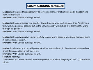 Leader: Will you use this opportunity to serve in a manner that reflects God’s Kingdom and
our Catholic values?
Everyone: With God as our help, we will.
Leader: Will you encourage one another toward seeing your work as more than “a job” or a
task, with no personal agenda, but as the very means by which God is redeeming the world
through His people?
Everyone: With God as our help, we will.
Leader: Will you always give yourselves fully to your work, because you know that your labor
in the Lord is not in vain?
Everyone: With God as our help, we will.
Leader: In whatever you do, will you work with a sincere heart, in the name of Jesus and not
simply for recognition or self interests.
Everyone: With God as our help, we will.
Scripture Reading
“So whether you eat or drink or whatever you do, do it all for the glory of God.” (1Corinthians
10:31)
COMMISSIONING continued
 