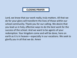 Lord, we know that our work really, truly matters. All that we
do for your glory will transform the lives of those within our
school community. Thank you for our calling. We desire that
you lead us in holy, effective ways to do the best work for the
success of the school. And we want to be agents of your
redemption. Your kingdom come and will be done, here on
earth as it is in heaven—especially in our vocations. We seek to
glorify you in all that we do. Amen.
CLOSING PRAYER
 