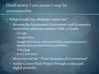Don’t worry, I am aware I may be
unreasonable.
 What would my ultimate vision be?
   Rewrite the Accelerated Government and Economics
    curriculum utilizing complete Web 2.0 tools:
      iGoogle
      Google Drive
      Google Sites (as an online portfolio, essential question
       journal and personal finance portfolio)
      Schoology
      Prezi, and more.
   Move beyond the “Three Branches of Government”
   Active Citizen Final Project through a video and
    digital portfolio.
 