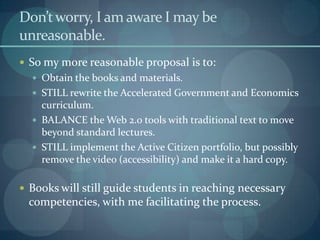 Don’t worry, I am aware I may be
unreasonable.
 So my more reasonable proposal is to:
   Obtain the books and materials.
   STILL rewrite the Accelerated Government and Economics
    curriculum.
   BALANCE the Web 2.0 tools with traditional text to move
    beyond standard lectures.
   STILL implement the Active Citizen portfolio, but possibly
    remove the video (accessibility) and make it a hard copy.

 Books will still guide students in reaching necessary
 competencies, with me facilitating the process.
 