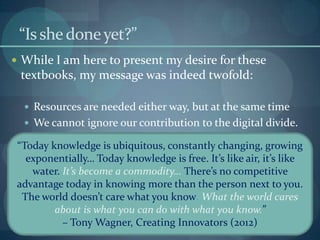 “Is she done yet?”
 While I am here to present my desire for these
 textbooks, my message was indeed twofold:

   Resources are needed either way, but at the same time
   We cannot ignore our contribution to the digital divide.

 “Today knowledge is ubiquitous, constantly changing, growing
   exponentially… Today knowledge is free. It’s like air, it’s like
    water. It’s become a commodity… There’s no competitive
 advantage today in knowing more than the person next to you.
  The world doesn’t care what you know. What the world cares
         about is what you can do with what you know.”
           – Tony Wagner, Creating Innovators (2012)
 