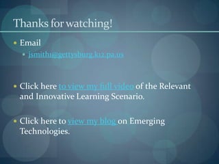Thanks for watching!
 Email
   jsmith1@gettysburg.k12.pa.us



 Click here to view my full video of the Relevant
 and Innovative Learning Scenario.

 Click here to view my blog on Emerging
 Technologies.
 