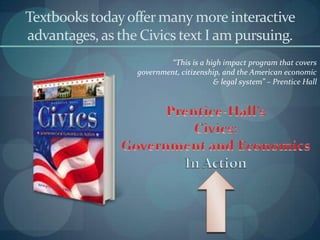 Textbooks today offer many more interactive
advantages, as the Civics text I am pursuing.
                           “This is a high impact program that covers
                  government, citizenship, and the American economic
                                        & legal system” – Prentice Hall
 
