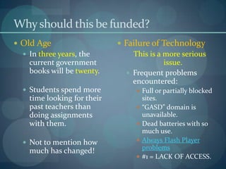 Why should this be funded?
 Old Age                     Failure of Technology
   In three years, the          This is a more serious
    current government                     issue.
    books will be twenty.       Frequent problems
                                 encountered:
   Students spend more            Full or partially blocked
    time looking for their            sites.
    past teachers than               “GASD” domain is
    doing assignments                 unavailable.
    with them.                       Dead batteries with so
                                      much use.
   Not to mention how               Always Flash Player
                                      problems
    much has changed!
                                     #1 = LACK OF ACCESS.
 
