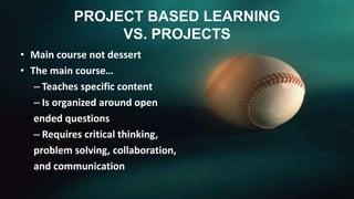 PROJECT BASED LEARNING 
VS. PROJECTS 
• Main course not dessert 
• The main course… 
– Teaches specific content 
– Is organized around open 
ended questions 
– Requires critical thinking, 
problem solving, collaboration, 
and communication 
 