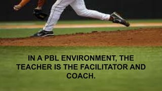 IN A PBL ENVIRONMENT, THE 
TEACHER IS THE FACILITATOR AND 
COACH. 
 