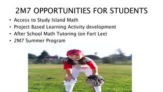 2M7 OPPORTUNITIES FOR STUDENTS 
• Access to Study Island Math 
• Project Based Learning Activity development 
• After School Math Tutoring (on Fort Lee) 
• 2M7 Summer Program 
 