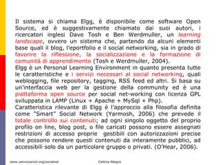 Il sistema si chiama Elgg, è disponibile come software Open Source, ed è suggestivamente chiamato dai suoi autori, i ricercatori inglesi Dave Tosh e Ben Werdmuller, un  learning landscape , ovvero un sistema che, partendo da alcuni elementi base quali il blog, l’eportfolio e il social networking, sia in grado di  favorire la riflessione, la socializzazione e la formazione di comunità di apprendimento  (Tosh e Werdmuller, 2004). Elgg è un Personal Learning Environment in quanto presenta tutte le caratteristiche e  i servizi necessari al social networking , quali weblogging, file repository, tagging, RSS feed ed altri. Si basa su un’interfaccia web per la gestione della community ed è una  piattaforma open source  per social net-working con licenza GPL sviluppata in LAMP (Linux + Apache + MySql + Php). Caratteristica rilevante di Elgg è l’approccio alla filosofia definita come “Smart” Social Network (Yarmosh, 2006) che prevede il  totale controllo sui contenuti ; ad ogni singolo oggetto del proprio profilo on line, blog post, o file caricati possono essere assegnati restrizioni di accesso proprie  gestibili con autorizzazioni precise che possono rendere questi contenuti da interamente pubblici, ad accessibili solo da un particolare gruppo o privati. (O’Hear, 2006).  