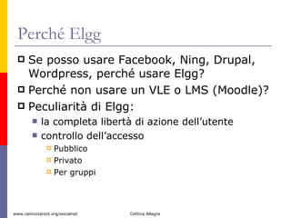Perché Elgg Se posso usare Facebook, Ning, Drupal, Wordpress, perché usare Elgg?  Perché non usare un VLE o LMS (Moodle)? Peculiarità di Elgg: la completa libertà di azione dell’utente  controllo dell’accesso  Pubblico Privato Per gruppi 