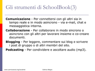 Gli strumenti di SchoolBook(3) Comunicazione  - Per connettersi con gli altri sia in tempo reale e in modo asincrono - via e-mail, chat e messaggistica interna. Collaborazione  - Per collaborare in modo sincrono o asincrono con gli altri per lavorare insieme e co-creare documenti. Blogging  - Per leggere, commentare sui blog e scrivere i post di gruppo o di altri membri del sito.  Podcasting  - Per condividere e ascoltare audio (mp3).  