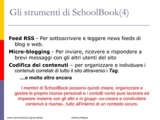 Gli strumenti di SchoolBook(4) Feed RSS  - Per sottoscrivere e leggere news feeds di blog e web. Micro-blogging  - Per inviare, ricevere e rispondere a brevi messaggi con gli altri utenti del sito  Codifica dei contenuti  – per organizzare e  individuare i contenuti correlati di tutto il sito attraverso i  Tag . ....e molto altro ancora I membri di SchoolBook possono quindi creare, organizzare e gestire le proprie risorse personali e i contatti come pure lavorare ed imparare insieme con gli altri e in gruppi -co-creare e condividere contenuti e risorse-, tutto all'interno di un contesto sicuro. 