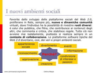I nuovi ambienti sociali  Favorite dallo sviluppo delle piattaforme sociali del  Web 2.0 , proliferano in Rete, sempre più,  nuove e dinamiche comunità  virtuali, dove l'individuo ha la possibilità di rivestire  ruoli diversi : è colui che pubblica, che filtra, che contribuisce ai contenuti degli altri, che commenta e critica, che stabilisce regole. Tutto ciò non avviene mai isolatamente, piuttosto si realizza sempre in un  contesto di collaborazione . Le piattaforme  software  tipiche del  Web 2.0  diventano, così, dei veri e propri ambienti sociali. appartenenza sociale  riconoscimento  approvazione  condivisione di interessi e passioni  informazione  divertimento  creazione  eventi  Perché? 