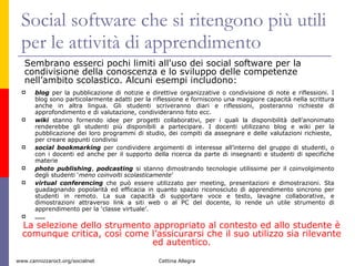 Social software che si ritengono più utili per le attività di apprendimento  blog  per la pubblicazione di notizie e direttive organizzative o condivisione di note e riflessioni. I blog sono particolarmente adatti per la riflessione e forniscono una maggiore capacità nella scrittura anche in altra lingua. Gli studenti scriveranno diari e riflessioni, posteranno richieste di approfondimento e di valutazione, condivideranno foto ecc.  wiki  stanno fornendo idee per progetti collaborativi, per i quali la disponibilità dell’anonimato renderebbe gli studenti più disponibili a partecipare. I docenti utilizzano blog e wiki per la pubblicazione dei loro programmi di studio, dei compiti da assegnare e delle valutazioni richieste,  per creare appunti condivisi social bookmarking  per condividere argomenti di interesse all’interno del gruppo di studenti, o con i docenti ed anche per il supporto della ricerca da parte di insegnanti e studenti di specifiche materie  photo publishing ,  podcasting  si stanno dimostrando tecnologie utilissime per il coinvolgimento degli studenti ‘ meno coinvolti scolasticamente ’ virtual conferencing  che può essere utilizzato per meeting, presentazioni e dimostrazioni. Sta guadagnando popolarità ed efficacia in quanto spazio riconosciuto di apprendimento sincrono per studenti in remoto. La sua capacità di supportare voce e testo, lavagne collaborative, e dimostrazioni attraverso link a siti web o al PC del docente, lo rende un utile strumento di apprendimento per la ‘classe virtuale’.   … .. Sembrano esserci pochi limiti all'uso dei social software per la condivisione della conoscenza e lo sviluppo delle competenze nell’ambito scolastico. Alcuni esempi includono:  La selezione dello strumento appropriato al contesto ed allo studente è comunque critica, così come l’assicurarsi che il suo utilizzo sia rilevante ed autentico. 