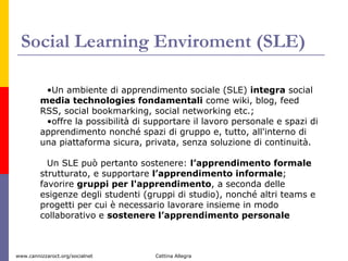 Social Learning Enviroment (SLE) Un ambiente di apprendimento sociale (SLE)  integra  social  media technologies fondamentali  come wiki, blog, feed RSS, social bookmarking, social networking etc.;  offre la possibilità di supportare il lavoro personale e spazi di apprendimento nonché spazi di gruppo e, tutto, all'interno di una piattaforma sicura, privata, senza soluzione di continuità. Un SLE può pertanto sostenere:  l’apprendimento formale  strutturato, e supportare  l’apprendimento informale ; favorire  gruppi per l'apprendimento , a seconda delle esigenze degli studenti (gruppi di studio), nonché altri teams e progetti per cui è necessario lavorare insieme in modo collaborativo e  sostenere l’apprendimento personale   