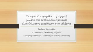 Τα σχολικά εγχειρίδια στη μητρική
γλώσσα στις εκπαιδευτικές μονάδες
ελληνόγλωσσης εκπαίδευση στην Αλβανία
Βασίλειος Σωτηρούδας
π. Συντονιστής Εκπαίδευσης Αλβανίας
Υποψήφιος Διδάκτορας Πανεπιστημίου Δυτικής Μακεδονίας
 