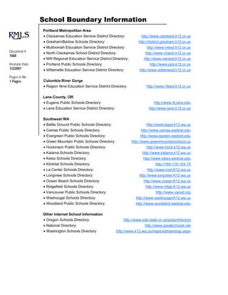 School Boundary Information
                 Portland Metropolitan Area
                 • Clackamas Education Service District Directory:            http://www.clackesd.k12.or.us
                 • Gresham/Barlow Schools Directory:                         http://district.gresham.k12.or.us
                 • Multnomah Education Service District Directory:                http://www.mesd.k12.or.us
Document #:      • North Clackamas School District Directory:                    http://www.nclack.k12.or.us
1068
                 • NW Regional Education Service District Directory:            http://www.nwresd.k12.or.us
Revision Date:   • Portland Public Schools Directory:                               http://www.pps.k12.or.us
1/2/2007         • Willamette Education Service District Directory:          http://www.willamesd.k12.or.us
Pages in file:
1 Pages          Columbia River Gorge
                 • Region Nine Education Service District Directory:              http://www.r9esd.k12.or.us

                 Lane County, OR
                 • Eugene Public Schools Directory:                                   http://www.4j.lane.edu
                 • Lane Education Service District Directory:                      http://www.lane.k12.or.us

                 Southwest WA
                 • Battle Ground Public Schools Directory:                       http://www.bgsd.k12.wa.us
                 • Camas Public Schools Directory:                            http://www.camas.wednet.edu
                 • Evergreen Public Schools Directory:                        http://www.egreen.wednet.edu
                 • Green Mountain Public Schools Directory:             http://www.greenmountainschool.us
                 • Hockinson Public Schools Directory:                            http://www.hock.k12.wa.us
                 • Kalama Schools Directory:                                   http://www.kalama.k12.wa.us
                 • Kelso Schools Directory:                                    http://www.kelso.wednet.edu
                 • Klickitat Schools Directory:                                        http://164.116.104.15
                 • La Center Schools Directory:                                   http://www.lcsd.K12.wa.us
                 • Longview Schools Directory:                               http://www.longview.K12.wa.us
                 • Ocean Beach Schools Directory:                               http://www.ocean.K12.wa.us
                 • Ridgefield Schools Directory:                                 http://www.ridge.K12.wa.us
                 • Vancouver Public Schools Directory:                                 http://www.vansd.org
                 • Washougal Schools Directory:                            http://www.washougal.K12.wa.us
                 • Woodland Public Schools Directory:                      http://www.woodland.wednet.edu

                 Other Internet School Information
                 • Oregon Schools Directory:                        http://www.ode.state.or.us/pubs/directory
                 • National Directory:                                          http://www.greatschools.net
                 • Washington Schools Directory:                http://www.k12.wa.us/maps/sdmainmap.aspx
 