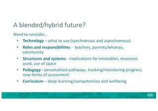A blended/hybrid future?
Need to consider…
• Technology – what to use (synchronous and asynchronous)
• Roles and responsibilities - teachers, parents/whanau,
community
• Structures and systems - Implications for timetables, resources
used, use of space
• Pedagogy - personalised pathways, tracking/monitoring progress,
new forms of assessment
• Curriculum – deep learning/competencies and wellbeing
 