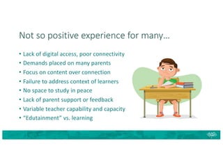 Not so positive experience for many…
• Lack of digital access, poor connectivity
• Demands placed on many parents
• Focus on content over connection
• Failure to address context of learners
• No space to study in peace
• Lack of parent support or feedback
• Variable teacher capability and capacity
• “Edutainment” vs. learning
 