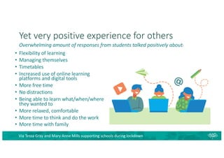 Yet very positive experience for others
• Flexibility of learning
• Managing themselves
• Timetables
• Increased use of online learning
platforms and digital tools
• More free time
• No distractions
• Being able to learn what/when/where
they wanted to
• More relaxed, comfortable
• More time to think and do the work
• More time with family
Via Tessa Gray and Mary Anne Mills supporting schools during lockdown
Overwhelming amount of responses from students talked positively about:
 
