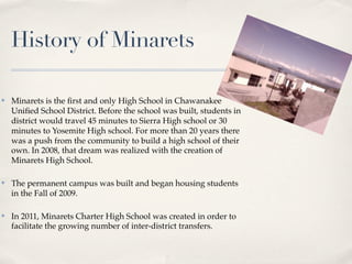 History of Minarets

✤   Minarets is the ﬁrst and only High School in Chawanakee
    Uniﬁed School District. Before the school was built, students in
    district would travel 45 minutes to Sierra High school or 30
    minutes to Yosemite High school. For more than 20 years there
    was a push from the community to build a high school of their
    own. In 2008, that dream was realized with the creation of
    Minarets High School.

✤   The permanent campus was built and began housing students
    in the Fall of 2009.

✤   In 2011, Minarets Charter High School was created in order to
    facilitate the growing number of inter-district transfers.
 