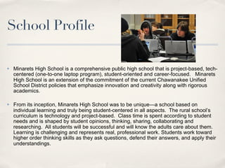School Profile

✤   Minarets High School is a comprehensive public high school that is project-based, tech-
    centered (one-to-one laptop program), student-oriented and career-focused. Minarets
    High School is an extension of the commitment of the current Chawanakee Unified
    School District policies that emphasize innovation and creativity along with rigorous
    academics.

✤   From its inception, Minarets High School was to be unique—a school based on
    individual learning and truly being student-centered in all aspects. The rural school’s
    curriculum is technology and project-based. Class time is spent according to student
    needs and is shaped by student opinions, thinking, sharing, collaborating and
    researching. All students will be successful and will know the adults care about them.
    Learning is challenging and represents real, professional work. Students work toward
    higher order thinking skills as they ask questions, defend their answers, and apply their
    understandings.
 