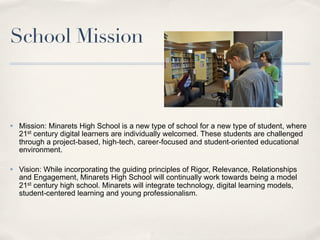 School Mission



✤   Mission: Minarets High School is a new type of school for a new type of student, where
    21st century digital learners are individually welcomed. These students are challenged
    through a project-based, high-tech, career-focused and student-oriented educational
    environment.

✤   Vision: While incorporating the guiding principles of Rigor, Relevance, Relationships
    and Engagement, Minarets High School will continually work towards being a model
    21st century high school. Minarets will integrate technology, digital learning models,
    student-centered learning and young professionalism.
 