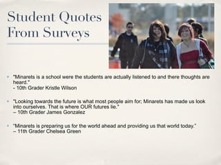 Student Quotes
From Surveys

✤   "Minarets is a school were the students are actually listened to and there thoughts are
    heard."
    - 10th Grader Kristle Wilson

✤   "Looking towards the future is what most people aim for; Minarets has made us look
    into ourselves. That is where OUR futures lie."
    – 10th Grader James Gonzalez

✤   “Minarets is preparing us for the world ahead and providing us that world today.”
    – 11th Grader Chelsea Green
 