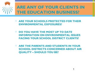 1
ARE ANY OF YOUR CLIENTS IN
THE EDUCATION BUSINESS?
 ARE YOUR SCHOOLS PROTECTED FOR THEIR
ENVIRONMENTAL EXPOSURES?
 DO YOU HAVE THE MOST UP TO DATE
INFORMATION ON ENVIRONMENTAL ISSUES
FACING YOUR SCHOOL DISTRICT CLIENTS?
 ARE THE PARENTS AND STUDENTS IN YOUR
SCHOOL DISTRICTS CONCERNED ABOUT AIR
QUALITY – SHOULD YOU BE?
 