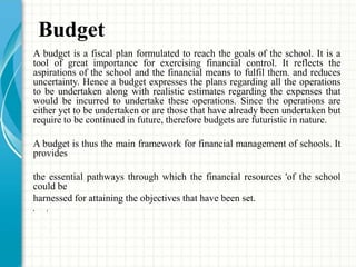 Budget
A budget is a fiscal plan formulated to reach the goals of the school. It is a
tool of great importance for exercising financial control. It reflects the
aspirations of the school and the financial means to fulfil them. and reduces
uncertainty. Hence a budget expresses the plans regarding all the operations
to be undertaken along with realistic estimates regarding the expenses that
would be incurred to undertake these operations. Since the operations are
either yet to be undertaken or are those that have already been undertaken but
require to be continued in future, therefore budgets are futuristic in nature.
A budget is thus the main framework for financial management of schools. It
provides
the essential pathways through which the financial resources 'of the school
could be
harnessed for attaining the objectives that have been set.
• r
 
