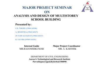 ANALYSIS AND DESIGN OF MULTISTOREY
SCHOOL BUILDING
Presented by:
CH. NIKHIL (19841A0106)
A. RISHITHA (19841A0117)
JUNAID ALI KHAN (19841A0127)
B. SAI SRI (19M91A0101)
Internal Guide Major Project Coordinator
MR.RAJANISHKUMAR MR. A. KARTHIK
DEPARTMENT OF CIVIL ENGINEERING
Aurora’s Technological and Research Institute
Parvathapur,Uppal,Hyderbad-500098
MAJOR PROJECT SEMINAR
ON
 
