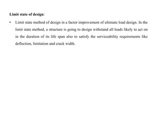 Limit state of design:
• Limit state method of design in a factor improvement of ultimate load design. In the
limit state method, a structure is going to design withstand all loads likely to act on
in the duration of its life span also to satisfy the serviceability requirements like
deflection, limitation and crack width.
 