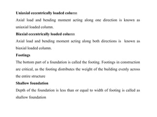 Uniaxial eccentrically loaded column
Axial load and bending moment acting along one direction is known as
uniaxial loaded column.
Biaxial eccentrically loaded column
Axial load and bending moment acting along both directions is known as
biaxial loaded column.
Footings
The bottom part of a foundation is called the footing. Footings in construction
are critical, as the footing distributes the weight of the building evenly across
the entire structure
Shallow foundation
Depth of the foundation is less than or equal to width of footing is called as
shallow foundation
 