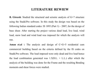 LITERATURE REWIEW
B. Gireesh: Studied the structural and seismic analysis of G+7 structure
using the Stadd.Pro software. In this study the design was based on the
following Indian standard codes: IS 1893 (Part 1) – 2007, for the design of
base shear. After starting the project various dead load, live load, wind
load, snow load and wind load was imposed for which the analysis will
run.
Aman et.al : The analysis and design of C+G+5 residential cum
commercial building based on the criteria defined by the IS codes on
Stadd.Pro software. The load imposed were only dead and live load hence
the load combination generated was 1.5(D.L. + L.L.) after which the
analysis of the building was done for the Frame and the resulting Bending
moments and shear forces were studied.
 