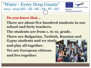 "Water - Every Drop Counts”
2013 - 2015 (HU - EE - BG - ES - PT - IE)

Do you know that…
There are about five hundred students in our
school and forty teachers.
The students are from 1. to 12. grade.
There are Bulgarian, Turkish, Russian and
Gypsy students and we study
and play all together.
We are European citizens
and live together.

 