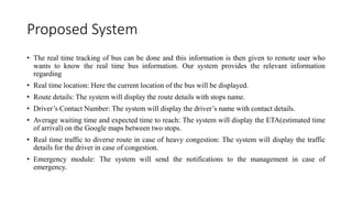 Proposed System
• The real time tracking of bus can be done and this information is then given to remote user who
wants to know the real time bus information. Our system provides the relevant information
regarding
• Real time location: Here the current location of the bus will be displayed.
• Route details: The system will display the route details with stops name.
• Driver’s Contact Number: The system will display the driver’s name with contact details.
• Average waiting time and expected time to reach: The system will display the ETA(estimated time
of arrival) on the Google maps between two stops.
• Real time traffic to diverse route in case of heavy congestion: The system will display the traffic
details for the driver in case of congestion.
• Emergency module: The system will send the notifications to the management in case of
emergency.
 