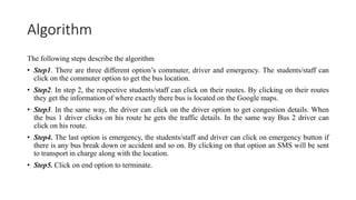 Algorithm
The following steps describe the algorithm
• Step1. There are three different option’s commuter, driver and emergency. The students/staff can
click on the commuter option to get the bus location.
• Step2. In step 2, the respective students/staff can click on their routes. By clicking on their routes
they get the information of where exactly there bus is located on the Google maps.
• Step3. In the same way, the driver can click on the driver option to get congestion details. When
the bus 1 driver clicks on his route he gets the traffic details. In the same way Bus 2 driver can
click on his route.
• Step4. The last option is emergency, the students/staff and driver can click on emergency button if
there is any bus break down or accident and so on. By clicking on that option an SMS will be sent
to transport in charge along with the location.
• Step5. Click on end option to terminate.
 