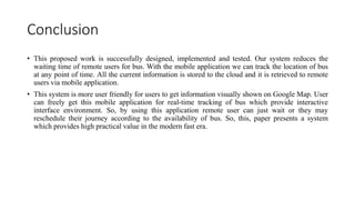 Conclusion
• This proposed work is successfully designed, implemented and tested. Our system reduces the
waiting time of remote users for bus. With the mobile application we can track the location of bus
at any point of time. All the current information is stored to the cloud and it is retrieved to remote
users via mobile application.
• This system is more user friendly for users to get information visually shown on Google Map. User
can freely get this mobile application for real-time tracking of bus which provide interactive
interface environment. So, by using this application remote user can just wait or they may
reschedule their journey according to the availability of bus. So, this, paper presents a system
which provides high practical value in the modern fast era.
 