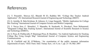 References
[1]. T. Prasanth1, Shravya K2, Bharath M S3, Radhika M4. “College Bus Tracker Android
Application”. IN: International Research Journal of Engineering and Technology (IRJET)
[2]. G. Jemilda, R. Bala Krishnan, B. Johnson, G. Linga Sangeeth, “Mobile Application for College
Bus Tracking” International Journal of Computer Science and Mobile Computing.
[3]. J. Navya Sree, C. Mounika1, T. Mamatha, B. Sreekanth, N. Diwakar1, Noor Mohammed,
"Integrated College Bus Tracking System", International Journal of Scientific Research in Science
and Technology (IJSRST),
[4]. S. Priya, B. Prabhavathi, P. Shanmuga Priya, B. Shanthini, “An Android Application for Tracking
College Bus Using Google Map” International Journal of Computer Science and Engineering
Communications
[5]. B. Caulfield and M. O’Mahony, “An examination of the public transport information
requirements of users,” IEEE Trans. Intel. Transp. Syst., vol. 8, no. 1, pp. 21–30, Mar. 2007
 