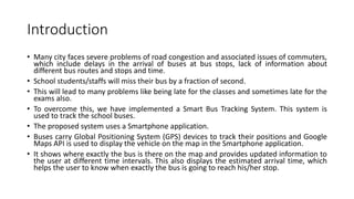 Introduction
• Many city faces severe problems of road congestion and associated issues of commuters,
which include delays in the arrival of buses at bus stops, lack of information about
different bus routes and stops and time.
• School students/staffs will miss their bus by a fraction of second.
• This will lead to many problems like being late for the classes and sometimes late for the
exams also.
• To overcome this, we have implemented a Smart Bus Tracking System. This system is
used to track the school buses.
• The proposed system uses a Smartphone application.
• Buses carry Global Positioning System (GPS) devices to track their positions and Google
Maps API is used to display the vehicle on the map in the Smartphone application.
• It shows where exactly the bus is there on the map and provides updated information to
the user at different time intervals. This also displays the estimated arrival time, which
helps the user to know when exactly the bus is going to reach his/her stop.
 