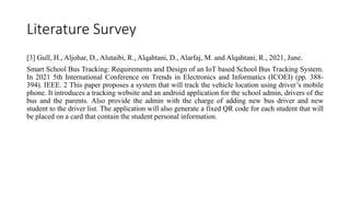 Literature Survey
[3] Gull, H., Aljohar, D., Alutaibi, R., Alqahtani, D., Alarfaj, M. and Alqahtani, R., 2021, June.
Smart School Bus Tracking: Requirements and Design of an IoT based School Bus Tracking System.
In 2021 5th International Conference on Trends in Electronics and Informatics (ICOEI) (pp. 388-
394). IEEE. 2 This paper proposes a system that will track the vehicle location using driver’s mobile
phone. It introduces a tracking website and an android application for the school admin, drivers of the
bus and the parents. Also provide the admin with the charge of adding new bus driver and new
student to the driver list. The application will also generate a fixed QR code for each student that will
be placed on a card that contain the student personal information.
 